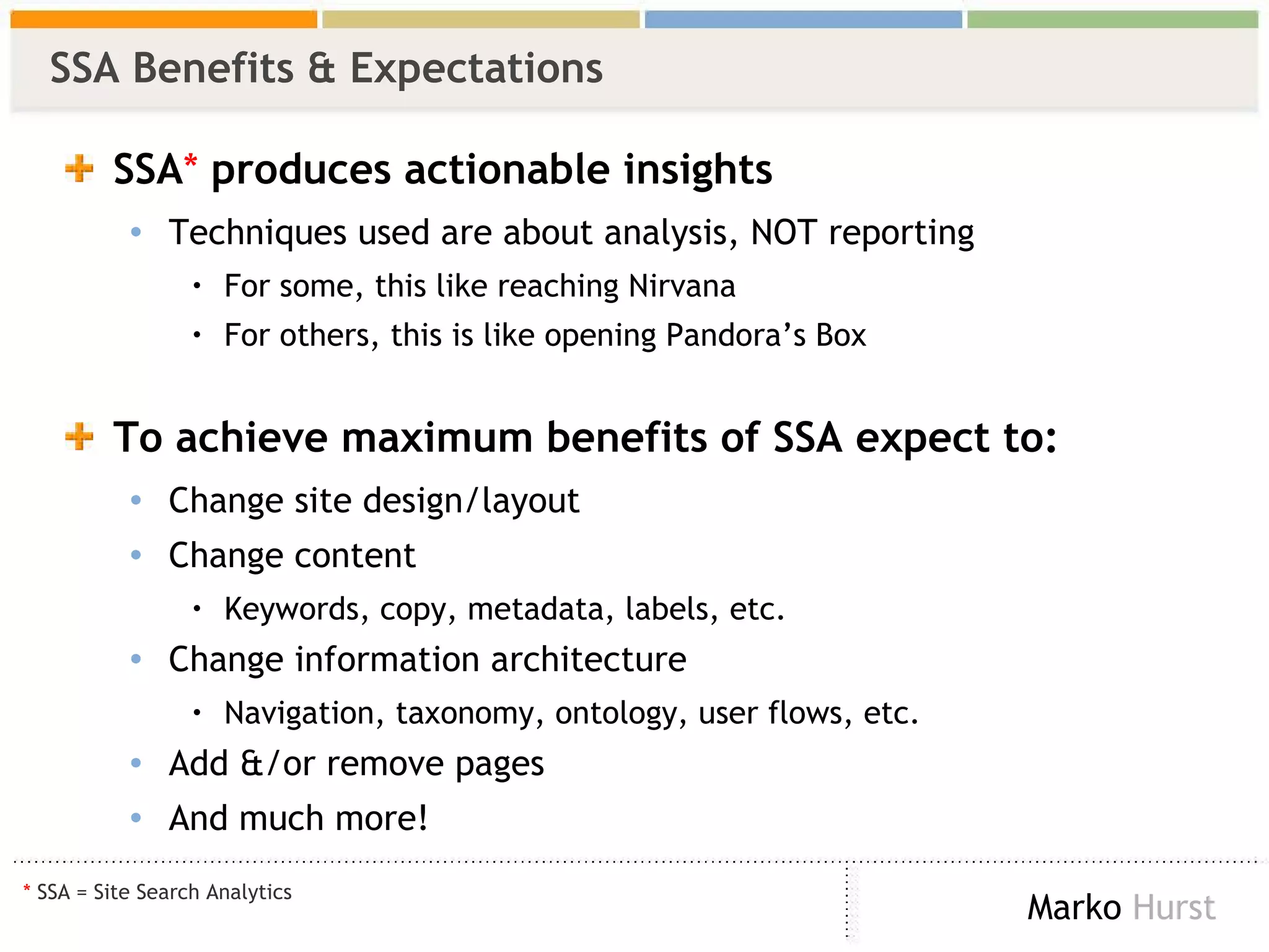 SSA Benefits & Expectations  SSA *  produces   actionable insights Techniques used are about analysis, NOT reporting For some, this like reaching Nirvana For others, this is like opening Pandora’s Box To achieve maximum benefits of SSA expect to: Change site design/layout Change content Keywords, copy, metadata, labels, etc. Change information architecture Navigation, taxonomy, ontology, user flows, etc. Add &/or remove pages And much more! *  SSA = Site Search Analytics  