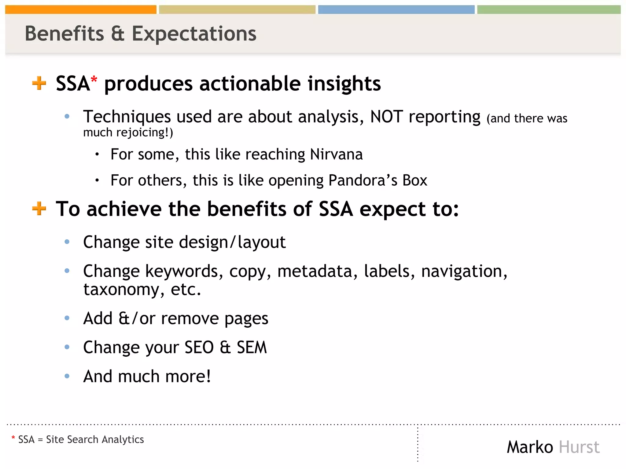 Benefits & Expectations  SSA *  produces   actionable insights Techniques used are about analysis, NOT reporting  (and there was much rejoicing!)  For some, this like reaching Nirvana For others, this is like opening Pandora’s Box To achieve the benefits of SSA expect to: Change site design/layout Change keywords, copy, metadata, labels, navigation, taxonomy, etc. Add &/or remove pages Change your SEO & SEM And much more! *  SSA = Site Search Analytics 