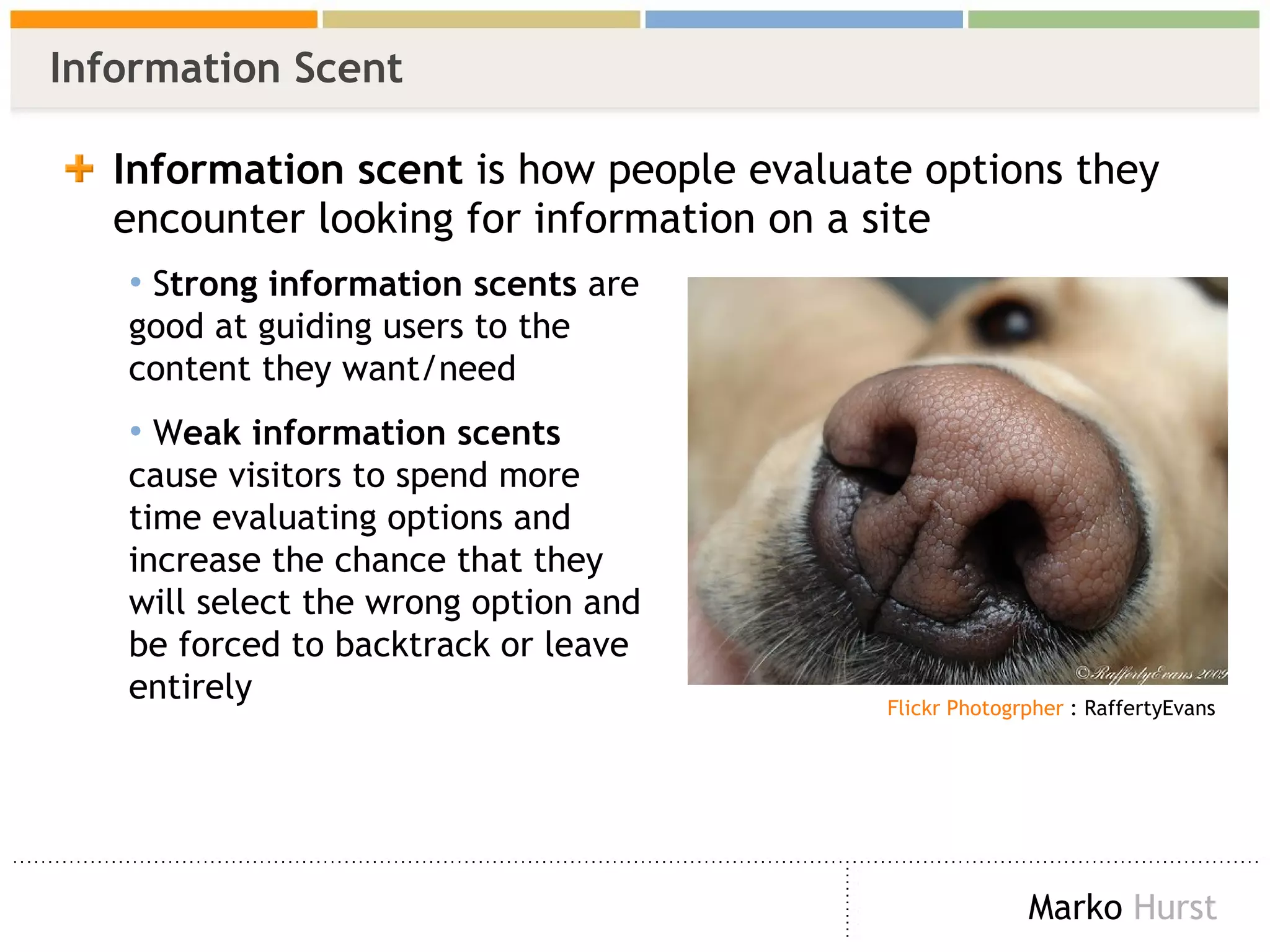 Information Scent Information scent  is how people evaluate options they encounter looking for information on a site S trong information scents  are good at guiding users to the content they want/need W eak information scents  cause visitors to spend more time evaluating options and increase the chance that they will select the wrong option and be forced to backtrack or leave entirely   Flickr  Photogrpher  : RaffertyEvans 