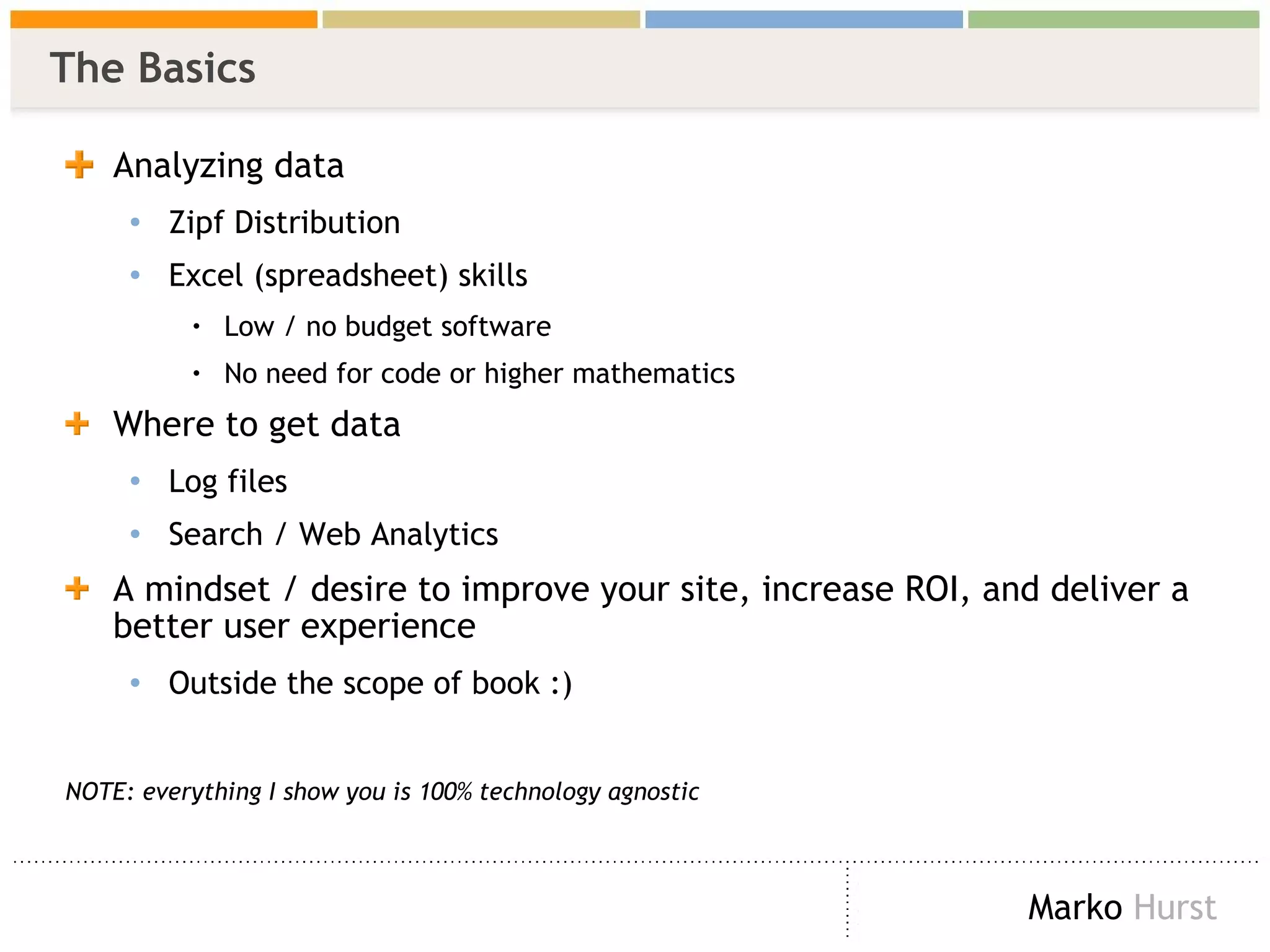 The Basics Analyzing data Zipf Distribution  Excel (spreadsheet) skills Low / no budget software No need for code or higher mathematics  Where to get data Log files Search / Web Analytics A mindset / desire to improve your site, increase ROI, and deliver a better user experience Outside the scope of book :) NOTE: everything I show you is 100% technology agnostic 