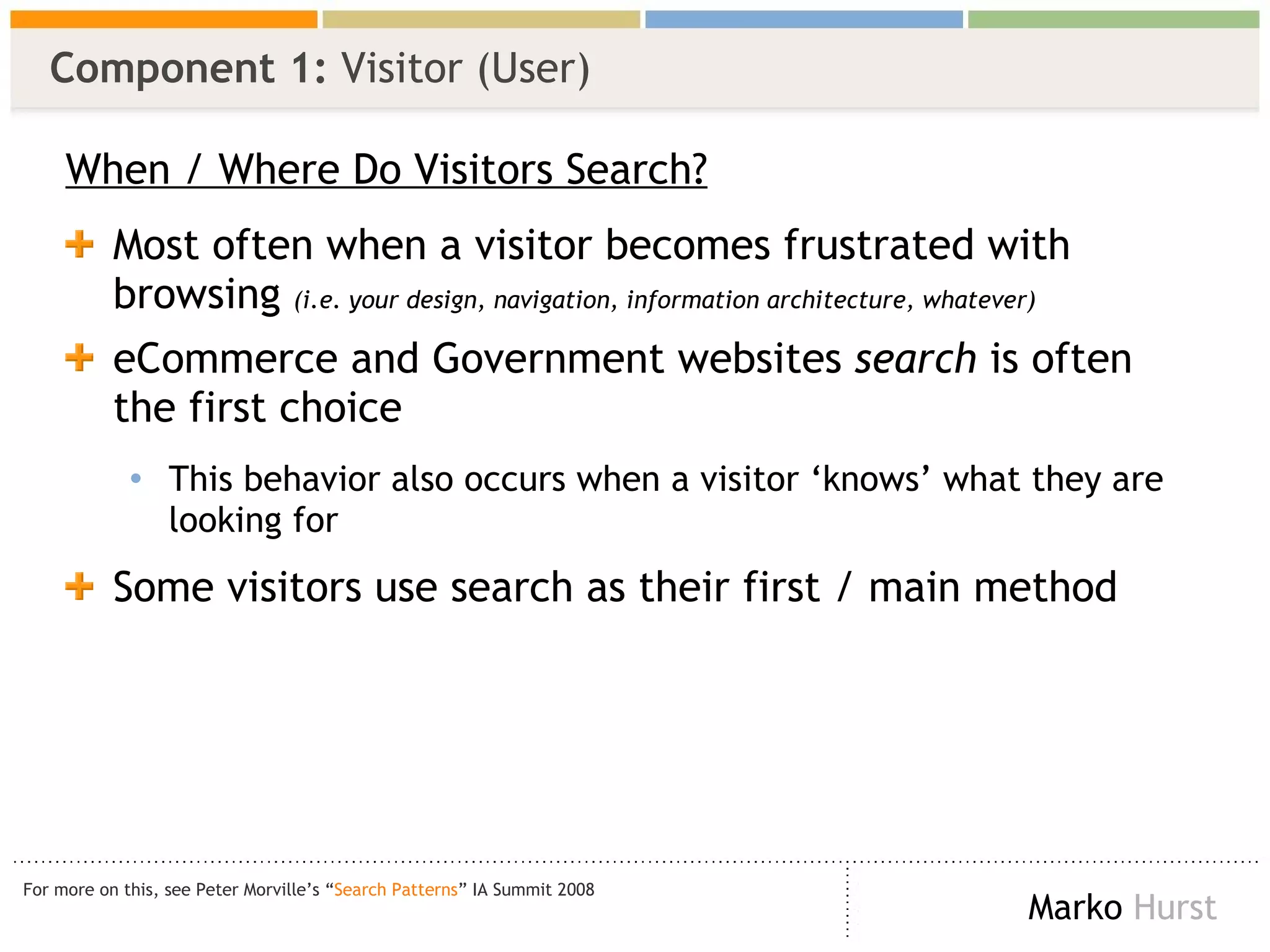 Component 1:  Visitor (User) When / Where Do Visitors Search? Most often when a visitor becomes frustrated with browsing  (i.e. your design, navigation, information architecture, whatever) eCommerce and Government websites  search  is often the first choice This behavior also occurs when a visitor ‘knows’ what they are looking for Some visitors use search as their first / main method For more on this, see Peter Morville’s “ Search Patterns ” IA Summit 2008 