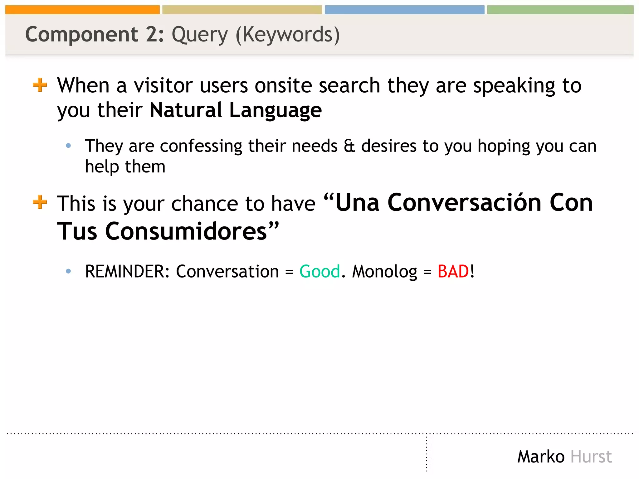 Component 2:  Query (Keywords) When a visitor users onsite search they are speaking to you their  Natural Language They are confessing their needs & desires to you hoping you can help them This is your chance to have  “ Una Conversación Con Tus Consumidores ” REMINDER: Conversation =  Good . Monolog =  BAD ! 