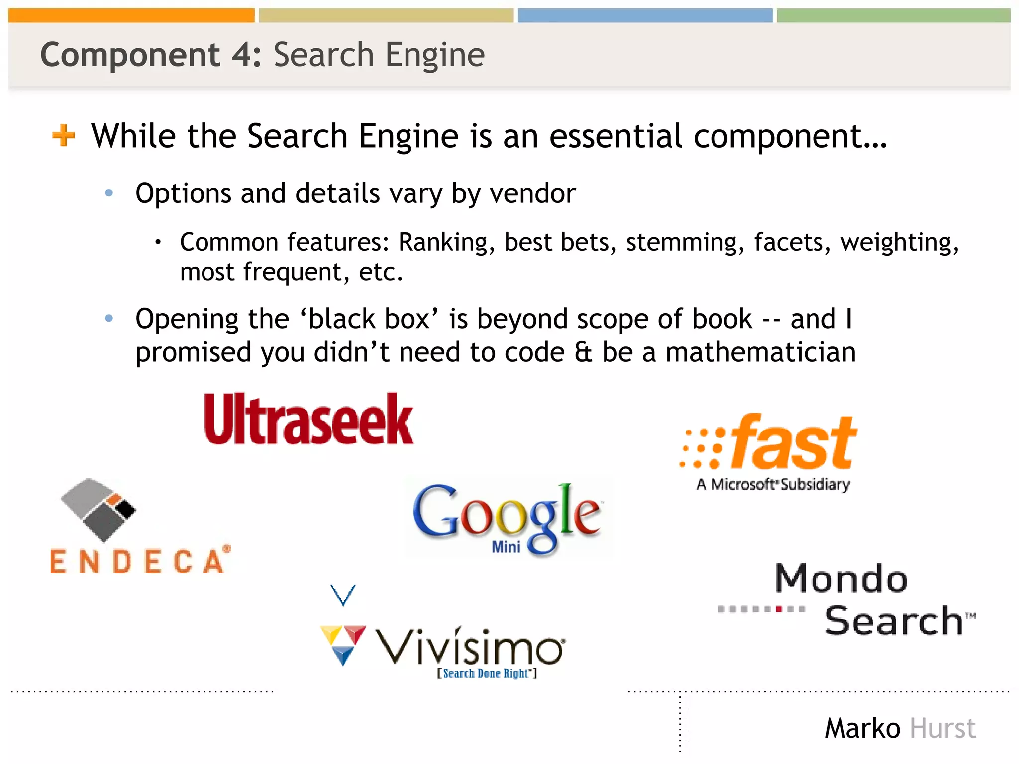 Component 4:  Search Engine While the Search Engine is an essential component… Options and details vary by vendor Common features: Ranking, best bets, stemming, facets, weighting, most frequent, etc. Opening the ‘black box’ is beyond scope of book -- and I promised you didn’t need to code & be a mathematician  