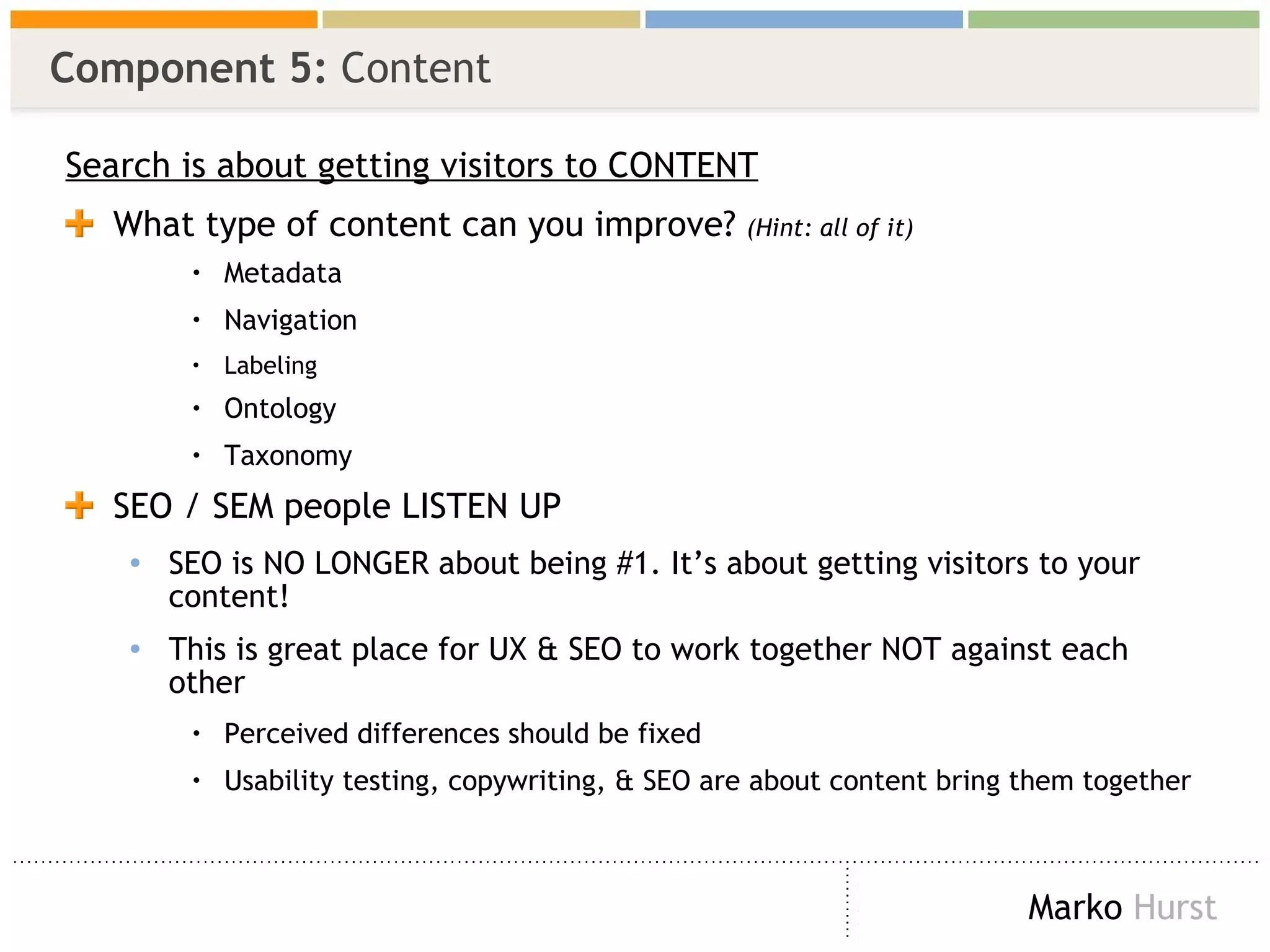 Component 5:  Content Search is about getting visitors to CONTENT What type of content can you improve?  (Hint: all of it) Metadata Navigation Labeling Ontology Taxonomy SEO / SEM people LISTEN UP SEO is NO LONGER about being #1. It’s about getting visitors to your content! This is great place for UX & SEO to work together NOT against each other Perceived differences should be fixed  Usability testing, copywriting, & SEO are about content bring them together 