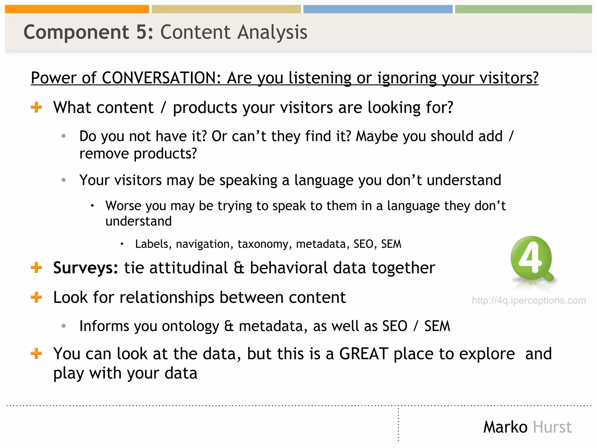 Component 5:  Content Analysis Power of CONVERSATION: Are you listening or ignoring your visitors? What content / products your visitors are looking for? Do you not have it? Or can’t they find it? Maybe you should add / remove products? Your visitors may be speaking a language you don’t understand Worse you may be trying to speak to them in a language they don’t understand  Labels, navigation, taxonomy, metadata, SEO, SEM Surveys:  tie attitudinal & behavioral data together  Look for relationships between content Informs you ontology & metadata, as well as SEO / SEM You can look at the data, but this is a GREAT place to explore  and play with your data http://4q.iperceptions.com 