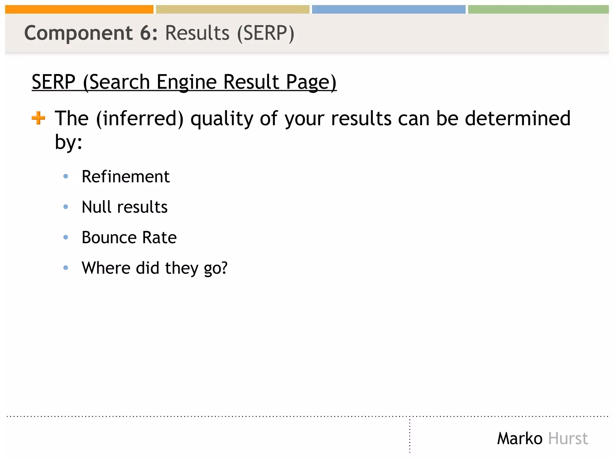 Component 6:  Results (SERP) SERP (Search Engine Result Page) The (inferred) quality of your results can be determined by: Refinement Null results Bounce Rate Where did they go? 