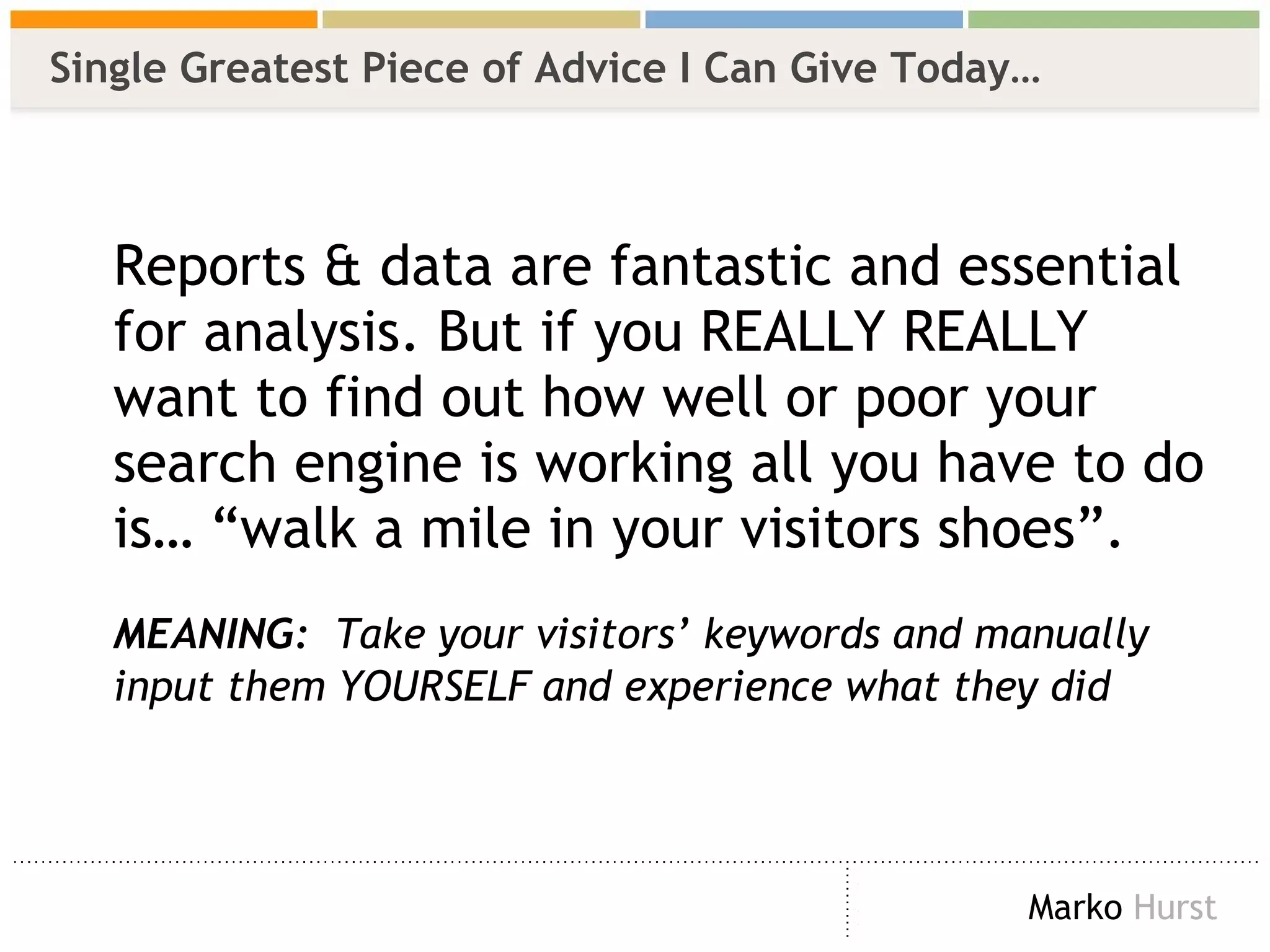 Single Greatest Piece of Advice I Can Give Today… Reports & data are fantastic and essential for analysis. But if you REALLY REALLY want to find out how well or poor your search engine is working all you have to do is… “walk a mile in your visitors shoes”. MEANING:   Take your visitors’ keywords and manually input them YOURSELF and experience what they did 
