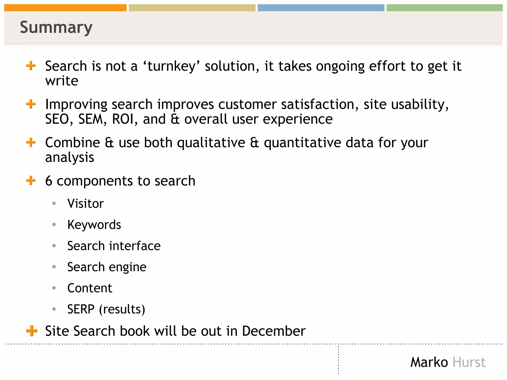 Summary Search is not a ‘turnkey’ solution, it takes ongoing effort to get it write Improving search improves customer satisfaction, site usability, SEO, SEM, ROI, and & overall user experience Combine & use both qualitative & quantitative data for your analysis 6 components to search Visitor Keywords Search interface Search engine Content SERP (results) Site Search book will be out in December  