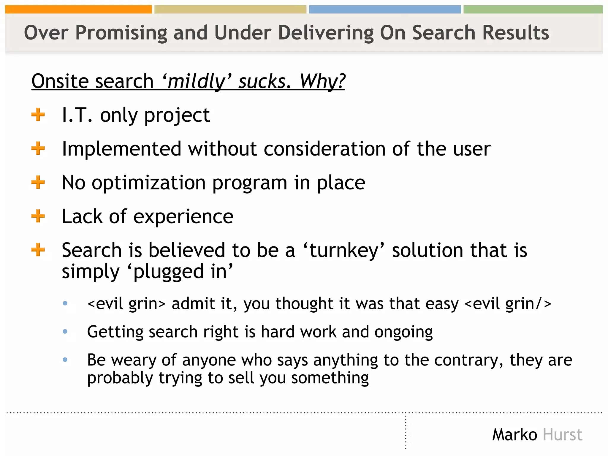Over Promising and Under Delivering On Search Results Onsite search  ‘mildly’ sucks. Why? I.T. only project Implemented without consideration of the user  No optimization program in place Lack of experience Search is believed to be a ‘turnkey’ solution that is simply ‘plugged in’ <evil grin>  admit it, you thought it was that easy  <evil grin/>   Getting search right is hard work and ongoing  Be weary of anyone who says anything to the contrary, they are probably trying to sell you something 