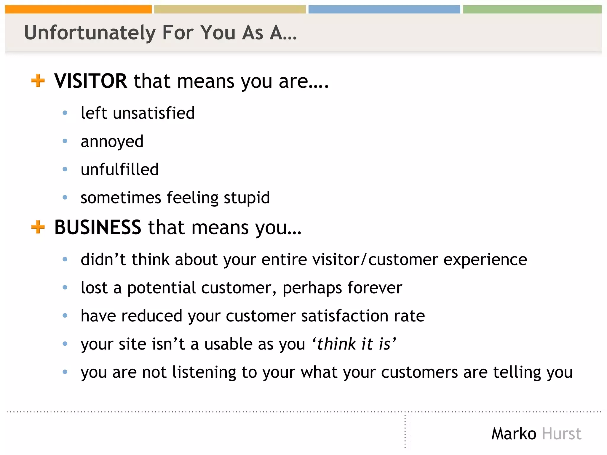 Unfortunately For You As A… VISITOR  that means you are…. left unsatisfied annoyed unfulfilled sometimes feeling stupid BUSINESS  that means you… didn’t think about your entire visitor/customer experience lost a potential customer, perhaps forever have reduced your customer satisfaction rate your site isn’t a usable as you  ‘think it is’ you are not listening to your what your customers are telling you 