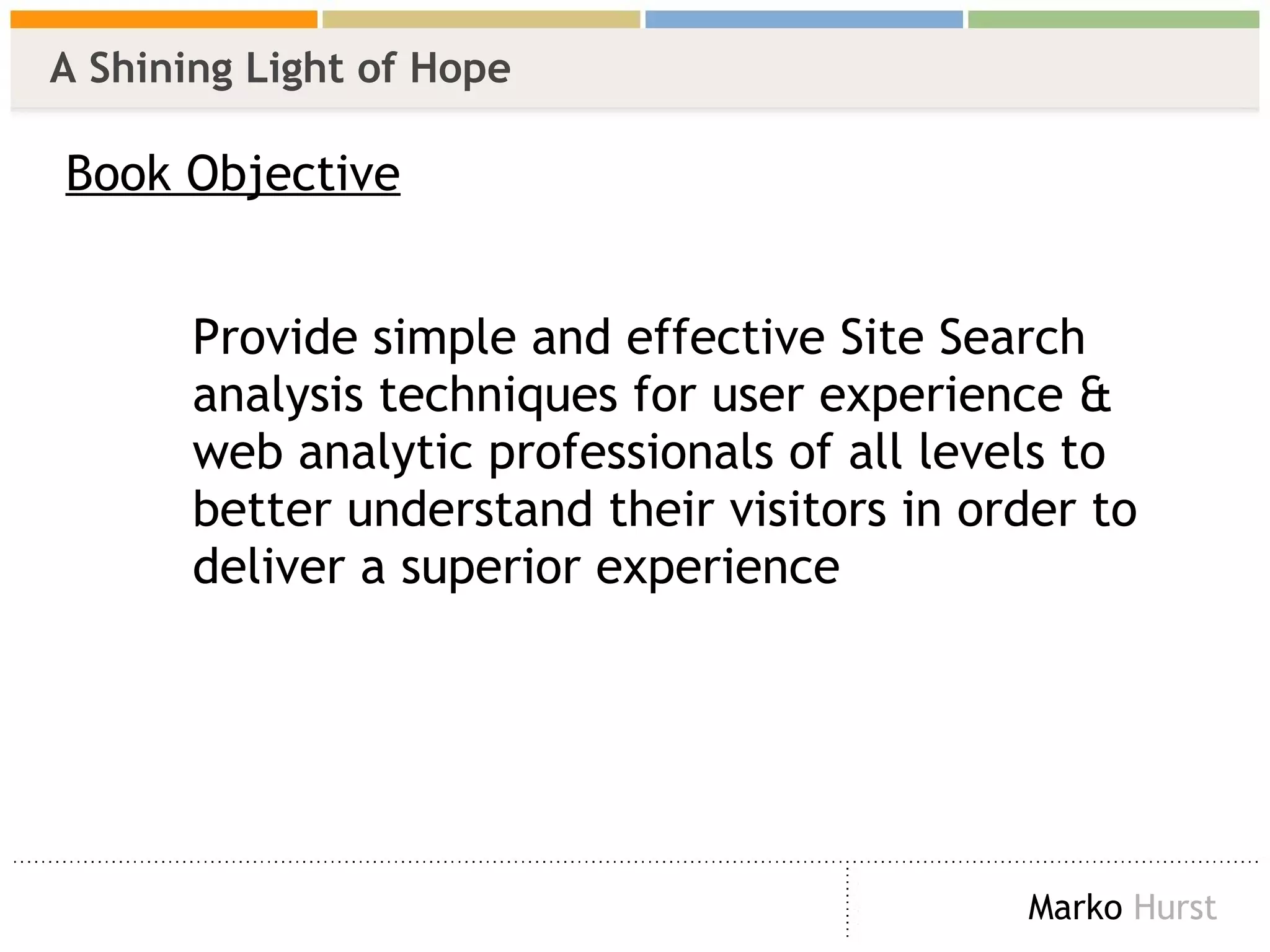 A Shining Light of Hope Book Objective Provide simple and effective Site Search  analysis techniques for user experience &  web analytic professionals of all levels to  better understand their visitors in order to  deliver a superior experience 