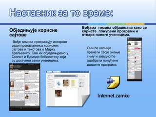 Обједињује корисне
сајтове
Вође тимова претражују интернет
ради проналажења корисних
сајтова и текстова о Марку
Краљевићу. Све их обједињујемо у
Скопит и Едмодо библиотеку који
су доступни свим ученицима.
Вођама тимова објашњава како се
користе понуђени програми и
отвара налоге ученицима.
Наставник за то време:
Они ће касније
пренети своје знање
тиму и заједно ће
одабрати понуђене
додатне програме.
 