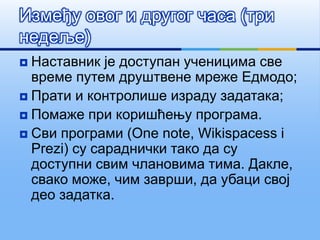 Између овог и другог часа (три
недеље)
 Наставник је доступан ученицима све
време путем друштвене мреже Едмодо;
 Прати и контролише израду задатака;
 Помаже при коришћењу програма.
 Сви програми (One note, Wikispacess i
Prezi) су сараднички тако да су
доступни свим члановима тима. Дакле,
свако може, чим заврши, да убаци свој
део задатка.
 