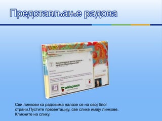 Представљање радова
Сви линкови ка радовима налазе се на овој блог
страни.Пустите презентацију, све слике имају линкове.
Кликните на слику.
 