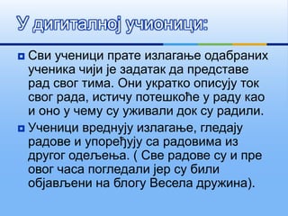  Сви ученици прате излагање одабраних
ученика чији је задатак да представе
рад свог тима. Они укратко описују ток
свог рада, истичу потешкоће у раду као
и оно у чему су уживали док су радили.
 Ученици вреднују излагање, гледају
радове и упоређују са радовима из
другог одељења. ( Све радове су и пре
овог часа погледали јер су били
објављени на блогу Весела дружина).
У дигиталној учионици:
 