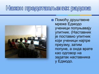 Након представљених радова
 Помоћу друштвене
мреже Едмодо
ученици попуњавају
упитник. (Наставник
је поставио упитник
који ученици најпре
преузму, затим
попуне, а онда врате
као одговор на
задатак наставника
у Едмодо.
 