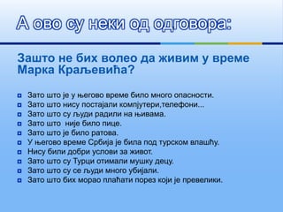 Зашто не бих волео да живим у време
Марка Краљевића?
 Зато што је у његово време било много опасности.
 Зато што нису постајали компјутери,телефони...
 Зато што су људи радили на њивама.
 Зато што није било пице.
 Зато што је било ратова.
 У његово време Србија је била под турском влашћу.
 Нису били добри услови за живот.
 Зато што су Турци отимали мушку децу.
 Зато што су се људи много убијали.
 Зато што бих морао плаћати порез који је превелики.
А ово су неки од одговора:
 