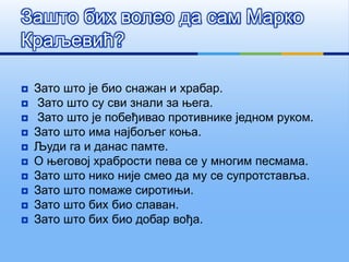  Зато што је био снажан и храбар.
 Зато што су сви знали за њега.
 Зато што је побеђивао противнике једном руком.
 Зато што има најбољег коња.
 Људи га и данас памте.
 О његовој храбрости пева се у многим песмама.
 Зато што нико није смео да му се супротставља.
 Зато што помаже сиротињи.
 Зато што бих био славан.
 Зато што бих био добар вођа.
Зашто бих волео да сам Марко
Краљевић?
 
