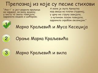 Препознај из које су песме стихови
“Ако т` и јест родила краљица
на чардаку, на меку душеку,
у чисту те свилу повијала,
одранила медом и шећером;
Марко Краљевић и Муса Кесеџија
Орање Марка Краљевића
Марко Краљевић и вила
А мене је љута Арнаутка
код оваца на плочи студеној,
у црну ме струку завијала,
а купином лозом повијала,
одранила скробом овсенијем.”
 