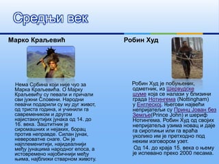 Марко Краљевић
Нема Србина који није чуо за
Марка Краљевића. О Марку
Краљевићу су певали и причали
сви јужни Словени. Народни
певачи подарили су му дуг живот,
од триста година, и учинили га
савремеником и другом
најистакнутијих јунака од 14. до
16. века. Заштитник је
сиромашних и нејаких, борац
против неправде. Силан јунак,
невероватне снаге. Он је
најплеменитији, најидеалнији
међу јунацима народног епоса, а
истовремено најобичнији међу
њима, најближи стварном животу.
Робин Худ
Робин Худ је побуњеник,
одметник, из Шервудске
шуме која се налази у близини
града Нотингема (Nottingham)
у Енглеској. Његови највећи
непријатељи су Принц Јован без
Земље(Prince John) и шериф
Нотингема. Робин Худ од својих
непријатеља узима новац и даје
га сиротињи или га враћа
уколико им је претходно под
неким изговором узет.
Од 14. до краја 15. века о њему
је испевано преко 2000 песама.
Средњи век
 