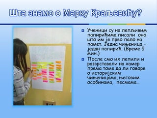  Ученици су на лепљивим
папирићима писали оно
што им је прво пало на
памет. Једна чињеница –
један папирић. (Време 5
мин.)
 После смо их лепили и
разврставали на хамер
према томе да ли говоре
о историјским
чињеницама, његовим
особинама, песмама…
Шта знамо о Марку Краљевићу?
 