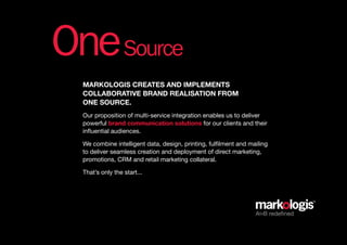 One Source
  Markologis creates and iMpleMents
  collaborative brand realisation froM
  one source.
  Our proposition of multi-service integration enables us to deliver
  powerful brand communication solutions for our clients and their
  influential audiences.

  We combine intelligent data, design, printing, fulfilment and mailing
  to deliver seamless creation and deployment of direct marketing,
  promotions, CRM and retail marketing collateral.

  That’s only the start...




                                                                  AtoB redefined
 