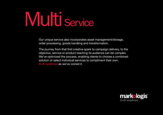 Multi Service
  Our unique service also incorporates asset management/storage,
  order processing, goods handling and transformation.

  The journey from that first creative spark to campaign delivery, to the
  objective, service or product reaching its audience can be complex.
  We’ve optimized the process, enabling clients to choose a combined
  solution or select individual services to compliment their own,
  AtoB redefined as we’ve coined it.




                                                                  AtoB redefined
 