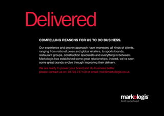 Delivered
 coMpelling reasons for us to do business.

 Our experience and proven approach have impressed all kinds of clients,
 ranging from national press and global retailers, to sports brands,
 restaurant groups, construction specialists and everything in between.
 Markologis has established some great relationships, indeed, we’ve seen
 some great brands evolve through improving their delivery.
 We are ready to power your brand and do business better
 please contact us on: 01793 747100 or email: nick@markologis.co.uk




                                                             AtoB redefined
 