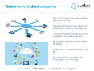 W www.auxilion.com | T +353 (0) 87 9202 905 | E mark.oloughlin@auxilion.com | t @oloughlinmark
Todays world of cloud computing
We have a global interconnected data
grid – the Internet
Cloud computing provides always-on
utility based services – like electricity
Time sharing of mainframe resources
is replaced by cloud computing
IT no longer needs to build the entire
IT factory
Organisation consume services – not
IT.
Consumers don’t care about the
underlying IT or technology
 