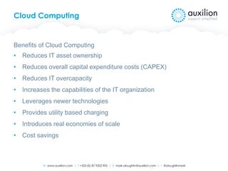 W www.auxilion.com | T +353 (0) 87 9202 905 | E mark.oloughlin@auxilion.com | t @oloughlinmark
Cloud Computing
Benefits of Cloud Computing
• Reduces IT asset ownership
• Reduces overall capital expenditure costs (CAPEX)
• Reduces IT overcapacity
• Increases the capabilities of the IT organization
• Leverages newer technologies
• Provides utility based charging
• Introduces real economies of scale
• Cost savings
 