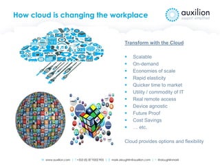 W www.auxilion.com | T +353 (0) 87 9202 905 | E mark.oloughlin@auxilion.com | t @oloughlinmark
How cloud is changing the workplace
Transform with the Cloud
 Scalable
 On-demand
 Economies of scale
 Rapid elasticity
 Quicker time to market
 Utility / commodity of IT
 Real remote access
 Device agnostic
 Future Proof
 Cost Savings
 … etc.
Cloud provides options and flexibility
 
