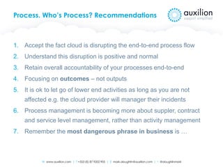 W www.auxilion.com | T +353 (0) 87 9202 905 | E mark.oloughlin@auxilion.com | t @oloughlinmark
Process. Who’s Process? Recommendations
1. Accept the fact cloud is disrupting the end-to-end process flow
2. Understand this disruption is positive and normal
3. Retain overall accountability of your processes end-to-end
4. Focusing on outcomes – not outputs
5. It is ok to let go of lower end activities as long as you are not
affected e.g. the cloud provider will manager their incidents
6. Process management is becoming more about suppler, contract
and service level management, rather than activity management
7. Remember the most dangerous phrase in business is …
 