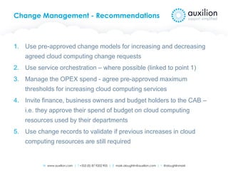 W www.auxilion.com | T +353 (0) 87 9202 905 | E mark.oloughlin@auxilion.com | t @oloughlinmark
Change Management - Recommendations
1. Use pre-approved change models for increasing and decreasing
agreed cloud computing change requests
2. Use service orchestration – where possible (linked to point 1)
3. Manage the OPEX spend - agree pre-approved maximum
thresholds for increasing cloud computing services
4. Invite finance, business owners and budget holders to the CAB –
i.e. they approve their spend of budget on cloud computing
resources used by their departments
5. Use change records to validate if previous increases in cloud
computing resources are still required
 