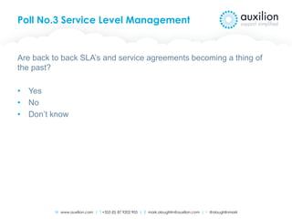 W www.auxilion.com | T +353 (0) 87 9202 905 | E mark.oloughlin@auxilion.com | t @oloughlinmark
Poll No.3 Service Level Management
Are back to back SLA’s and service agreements becoming a thing of
the past?
• Yes
• No
• Don’t know
 