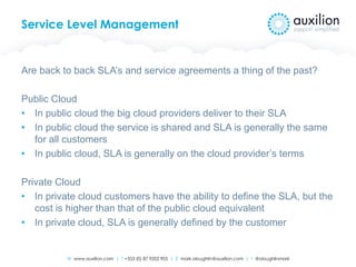 W www.auxilion.com | T +353 (0) 87 9202 905 | E mark.oloughlin@auxilion.com | t @oloughlinmark
Service Level Management
Are back to back SLA’s and service agreements a thing of the past?
Public Cloud
• In public cloud the big cloud providers deliver to their SLA
• In public cloud the service is shared and SLA is generally the same
for all customers
• In public cloud, SLA is generally on the cloud provider’s terms
Private Cloud
• In private cloud customers have the ability to define the SLA, but the
cost is higher than that of the public cloud equivalent
• In private cloud, SLA is generally defined by the customer
 