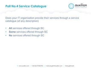 W www.auxilion.com | T +353 (0) 87 9202 905 | E mark.oloughlin@auxilion.com | t @oloughlinmark
Poll No.4 Service Catalogue
Does your IT organisation provide their services through a service
catalogue (of any description)
• All services offered through SC
• Some services offered through SC
• No services offered through SC
 
