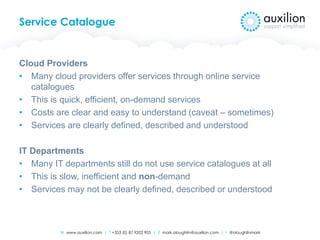 W www.auxilion.com | T +353 (0) 87 9202 905 | E mark.oloughlin@auxilion.com | t @oloughlinmark
Service Catalogue
Cloud Providers
• Many cloud providers offer services through online service
catalogues
• This is quick, efficient, on-demand services
• Costs are clear and easy to understand (caveat – sometimes)
• Services are clearly defined, described and understood
IT Departments
• Many IT departments still do not use service catalogues at all
• This is slow, inefficient and non-demand
• Services may not be clearly defined, described or understood
 