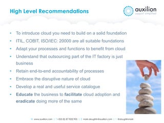 W www.auxilion.com | T +353 (0) 87 9202 905 | E mark.oloughlin@auxilion.com | t @oloughlinmark
High Level Recommendations
• To introduce cloud you need to build on a solid foundation
• ITIL, COBIT, ISO/IEC: 20000 are all suitable foundations
• Adapt your processes and functions to benefit from cloud
• Understand that outsourcing part of the IT factory is just
business
• Retain end-to-end accountability of processes
• Embrace the disruptive nature of cloud
• Develop a real and useful service catalogue
• Educate the business to facilitate cloud adoption and
eradicate doing more of the same
 