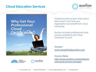 W www.auxilion.com | T +353 (0) 87 9202 905 | E mark.oloughlin@auxilion.com | t @oloughlinmark
Cloud Education Services
Contact Auxilion to learn more about
what cloud is and how your
organisation can benefit from cloud
computing.
Auxilion provides professional cloud
courses certified by the Cloud
Credential Council.
Contact
mark.oloughlin@auxilion.com
Course Dates
http://www.auxilion.com/professio
nal-cloud-service-manager
 