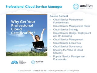 W www.auxilion.com | T +353 (0) 87 9202 905 | E mark.oloughlin@auxilion.com | t @oloughlinmark
Professional Cloud Service Manager
Course Content
• Cloud Service Management
Fundamentals
• Cloud Service Management Roles
• Cloud Service Strategy
• Cloud Service Design, Deployment
and On-Boarding
• Cloud Service Management
• Cloud Service Economics
• Cloud Service Governance
• Showing the Value of Cloud
Services
• Popular Service Management
Frameworks
 