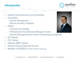 W www.auxilion.com | T +353 (0) 87 9202 905 | E mark.oloughlin@auxilion.com | t @oloughlinmark
Introduction
• Head of Cloud Advisory and Consulting
• Consultant
- Service Management
- Service Architect / Designer
• Author
- The Service Catalog
- Professional Cloud Service Manager course
- Service Management for Cloud Computing (In progress)
• ITIL Master
• ITIL Trainer
• Director itSMF Ireland
• Director Cloud Credential Council
• Member of WG25CA (ISO/IEC 20000 workgroup)
 