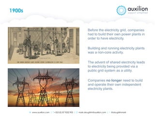 W www.auxilion.com | T +353 (0) 87 9202 905 | E mark.oloughlin@auxilion.com | t @oloughlinmark
1900s
Before the electricity grid, companies
had to build their own power plants in
order to have electricity.
Building and running electricity plants
was a non-core activity.
The advent of shared electricity leads
to electricity being provided via a
public grid system as a utility.
Companies no longer need to build
and operate their own independent
electricity plants.
 