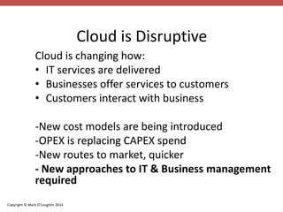 Copyright © Mark O’Loughlin 2014 
Cloud is Disruptive 
Cloud is changing how: 
• IT services are delivered 
• Businesses offer services to customers 
• Customers interact with business 
-New cost models are being introduced 
-OPEX is replacing CAPEX spend 
-New routes to market, quicker 
- New approaches to IT & Business management 
required 
 