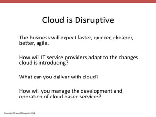 Copyright © Mark O’Loughlin 2014 
Cloud is Disruptive 
The business will expect faster, quicker, cheaper, 
better, agile. 
How will IT service providers adapt to the changes 
cloud is introducing? 
What can you deliver with cloud? 
How will you manage the development and 
operation of cloud based services? 
 