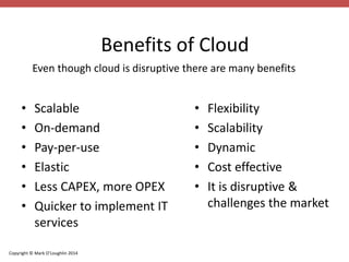 Even though cloud is disruptive there are many benefits 
Copyright © Mark O’Loughlin 2014 
Benefits of Cloud 
• Scalable 
• On-demand 
• Pay-per-use 
• Elastic 
• Less CAPEX, more OPEX 
• Quicker to implement IT 
services 
• Flexibility 
• Scalability 
• Dynamic 
• Cost effective 
• It is disruptive & 
challenges the market 
 