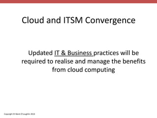 Cloud and ITSM Convergence 
Updated IT & Business practices will be 
required to realise and manage the benefits 
Copyright © Mark O’Loughlin 2014 
from cloud computing 
 