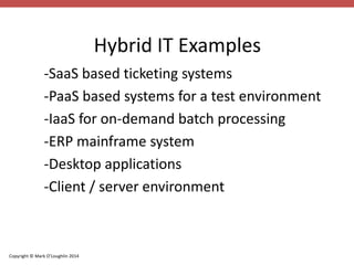 Copyright © Mark O’Loughlin 2014 
Hybrid IT Examples 
-SaaS based ticketing systems 
-PaaS based systems for a test environment 
-IaaS for on-demand batch processing 
-ERP mainframe system 
-Desktop applications 
-Client / server environment 
 
