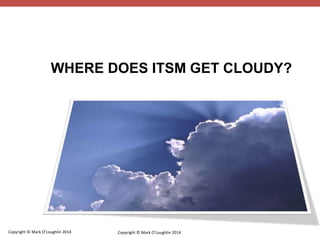 WHERE DOES ITSM GET CLOUDY? 
Copyright © Mark O’Loughlin 2014 
Copyright © Mark O’Loughlin 2014 
 
