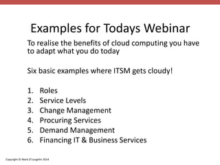 Examples for Todays Webinar 
To realise the benefits of cloud computing you have 
to adapt what you do today 
Six basic examples where ITSM gets cloudy! 
1. Roles 
2. Service Levels 
3. Change Management 
4. Procuring Services 
5. Demand Management 
6. Financing IT & Business Services 
Copyright © Mark O’Loughlin 2014 
 