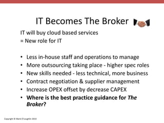IT Becomes The Broker 
IT will buy cloud based services 
= New role for IT 
• Less in-house staff and operations to manage 
• More outsourcing taking place - higher spec roles 
• New skills needed - less technical, more business 
• Contract negotiation & supplier management 
• Increase OPEX offset by decrease CAPEX 
• Where is the best practice guidance for The 
Broker? 
Copyright © Mark O’Loughlin 2014 
 
